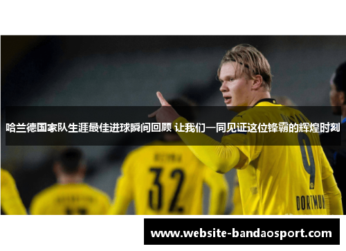 哈兰德国家队生涯最佳进球瞬间回顾 让我们一同见证这位锋霸的辉煌时刻