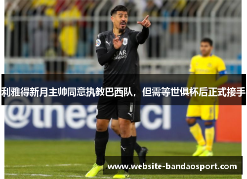 利雅得新月主帅同意执教巴西队，但需等世俱杯后正式接手