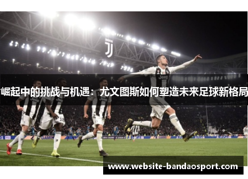 崛起中的挑战与机遇：尤文图斯如何塑造未来足球新格局