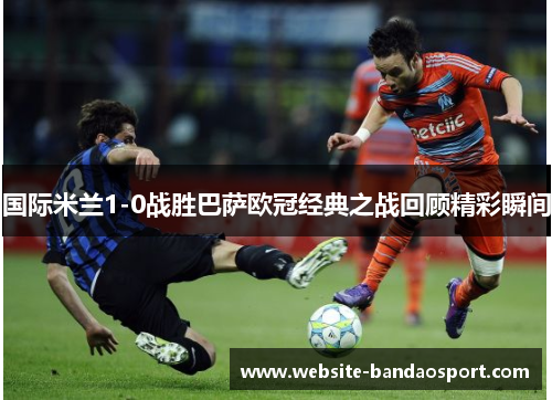 国际米兰1-0战胜巴萨欧冠经典之战回顾精彩瞬间