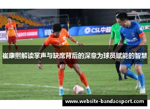 崔康熙解读掌声与缺席背后的深意为球员赋能的智慧
