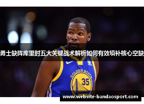 勇士缺阵库里时五大关键战术解析如何有效填补核心空缺