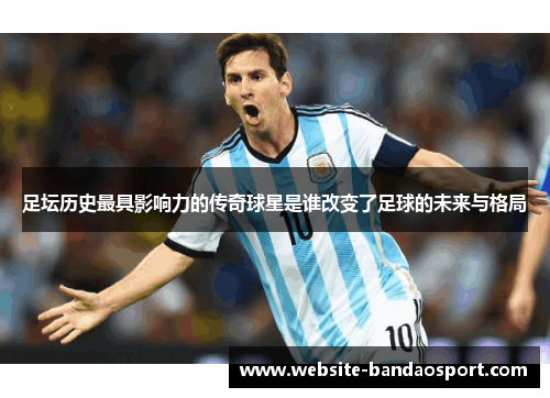 足坛历史最具影响力的传奇球星是谁改变了足球的未来与格局