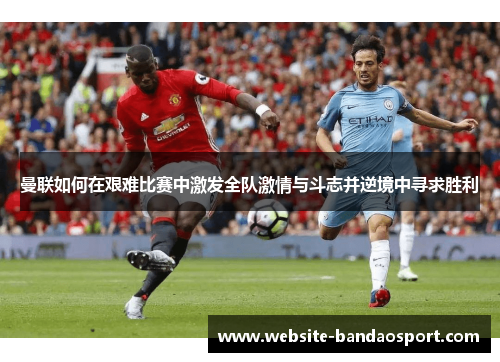 曼联如何在艰难比赛中激发全队激情与斗志并逆境中寻求胜利
