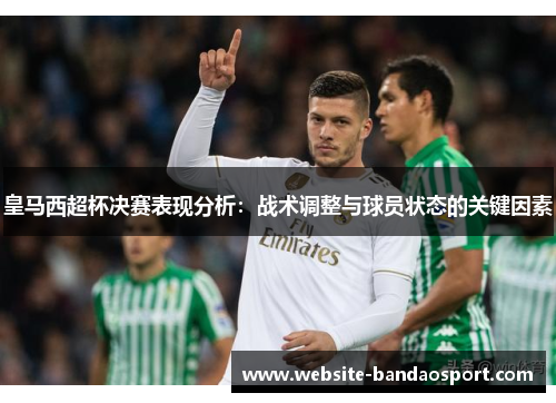 皇马西超杯决赛表现分析：战术调整与球员状态的关键因素