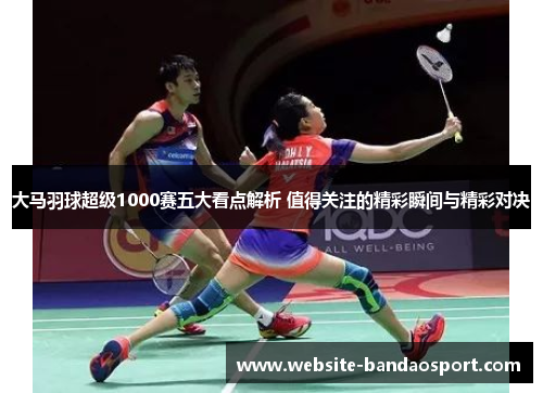 大马羽球超级1000赛五大看点解析 值得关注的精彩瞬间与精彩对决