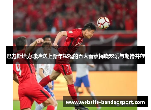 巴力斯塔为球迷送上新年祝福的五大看点揭晓欢乐与期待并存