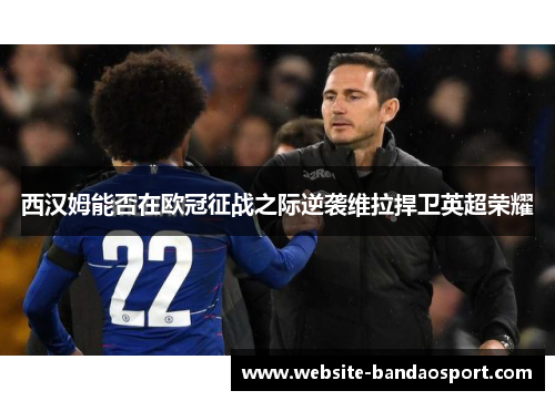 西汉姆能否在欧冠征战之际逆袭维拉捍卫英超荣耀