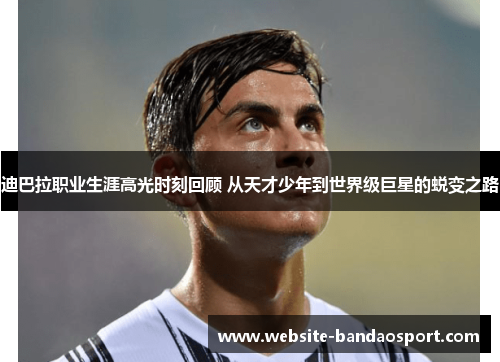 迪巴拉职业生涯高光时刻回顾 从天才少年到世界级巨星的蜕变之路