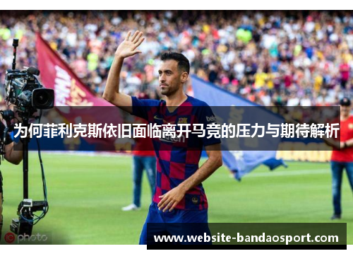 为何菲利克斯依旧面临离开马竞的压力与期待解析