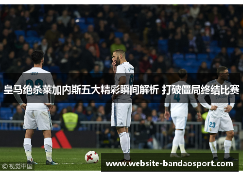 皇马绝杀莱加内斯五大精彩瞬间解析 打破僵局终结比赛
