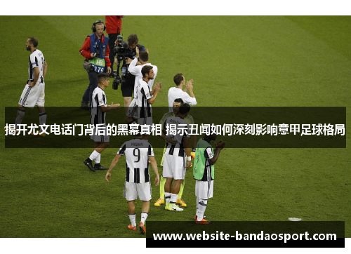 揭开尤文电话门背后的黑幕真相 揭示丑闻如何深刻影响意甲足球格局