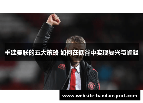 重建曼联的五大策略 如何在低谷中实现复兴与崛起
