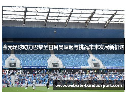 金元足球助力巴黎圣日耳曼崛起与挑战未来发展新机遇
