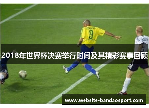 2018年世界杯决赛举行时间及其精彩赛事回顾