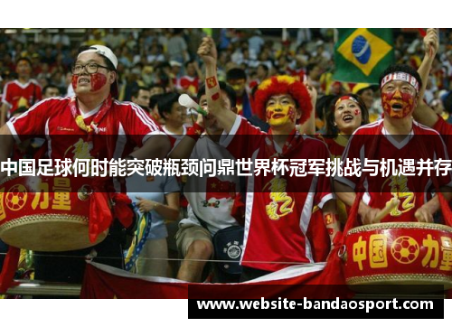中国足球何时能突破瓶颈问鼎世界杯冠军挑战与机遇并存