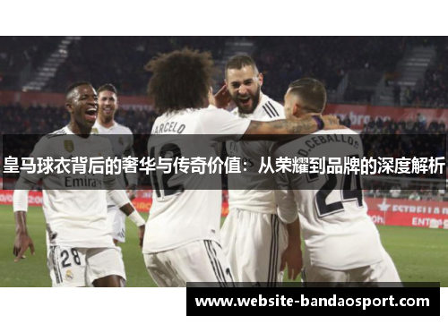 皇马球衣背后的奢华与传奇价值：从荣耀到品牌的深度解析
