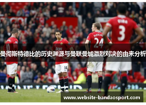 曼彻斯特德比的历史渊源与曼联曼城激烈对决的由来分析
