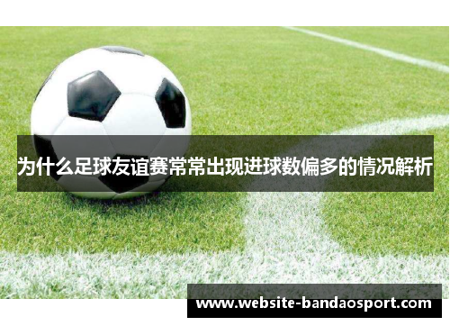为什么足球友谊赛常常出现进球数偏多的情况解析