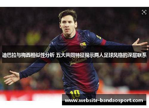 迪巴拉与梅西相似性分析 五大共同特征揭示两人足球风格的深层联系