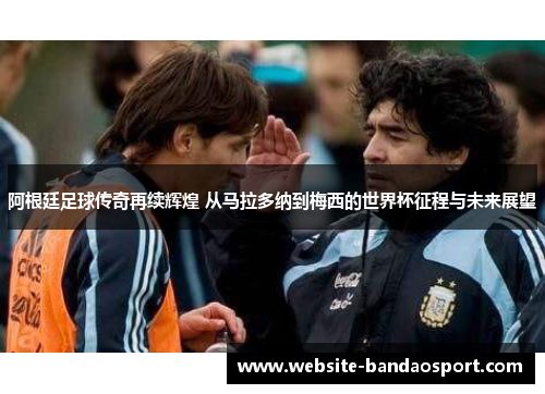 阿根廷足球传奇再续辉煌 从马拉多纳到梅西的世界杯征程与未来展望