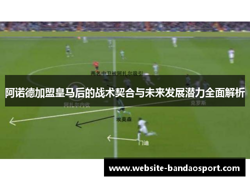 阿诺德加盟皇马后的战术契合与未来发展潜力全面解析