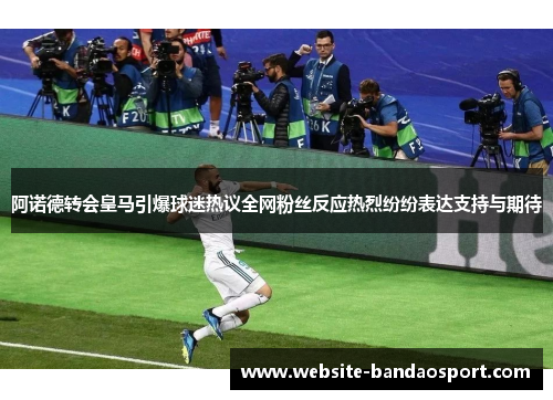 阿诺德转会皇马引爆球迷热议全网粉丝反应热烈纷纷表达支持与期待
