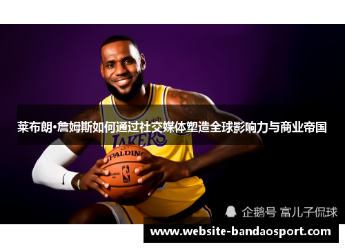 莱布朗·詹姆斯如何通过社交媒体塑造全球影响力与商业帝国