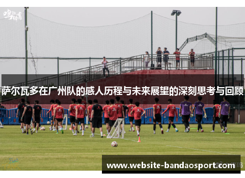 萨尔瓦多在广州队的感人历程与未来展望的深刻思考与回顾