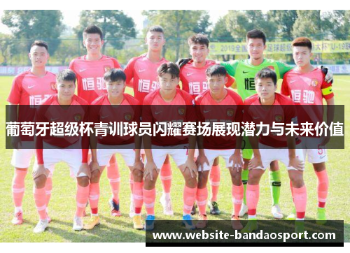 葡萄牙超级杯青训球员闪耀赛场展现潜力与未来价值