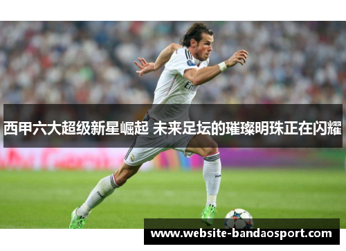西甲六大超级新星崛起 未来足坛的璀璨明珠正在闪耀