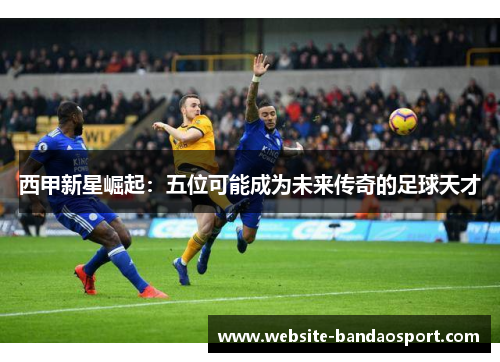 西甲新星崛起：五位可能成为未来传奇的足球天才