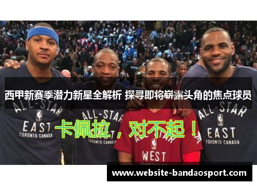 西甲新赛季潜力新星全解析 探寻即将崭露头角的焦点球员