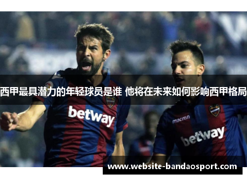 西甲最具潜力的年轻球员是谁 他将在未来如何影响西甲格局