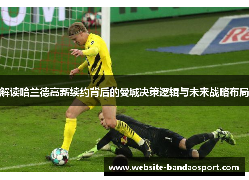 解读哈兰德高薪续约背后的曼城决策逻辑与未来战略布局