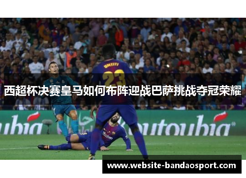 西超杯决赛皇马如何布阵迎战巴萨挑战夺冠荣耀 西超杯决赛皇马如何布阵迎战巴萨挑战夺冠荣耀
