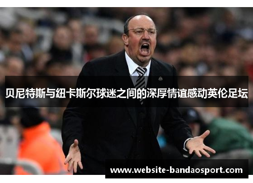 贝尼特斯与纽卡斯尔球迷之间的深厚情谊感动英伦足坛 贝尼特斯与纽卡斯尔球迷之间的深厚情谊感动英伦足坛