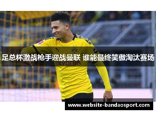 足总杯激战枪手迎战曼联 谁能最终笑傲淘汰赛场 足总杯激战枪手迎战曼联 谁能最终笑傲淘汰赛场