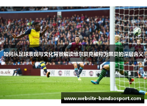 如何从足球表现与文化背景解读维尔贝克被称为黑贝的深层含义 如何从足球表现与文化背景解读维尔贝克被称为黑贝的深层含义