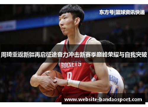 周琦重返新疆再启征途奋力冲击新赛季巅峰荣耀与自我突破 周琦重返新疆再启征途奋力冲击新赛季巅峰荣耀与自我突破