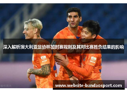 深入解析澳大利亚足协杯加时赛规则及其对比赛胜负结果的影响 深入解析澳大利亚足协杯加时赛规则及其对比赛胜负结果的影响