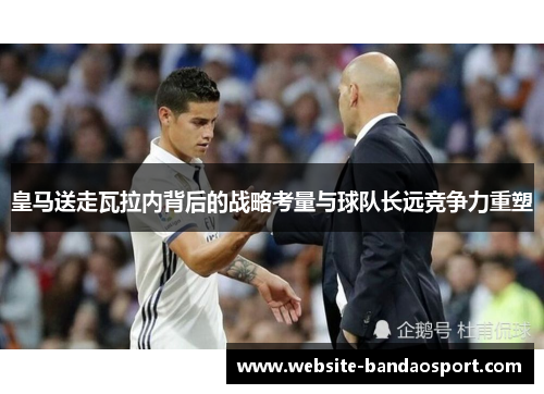 皇马送走瓦拉内背后的战略考量与球队长远竞争力重塑 皇马送走瓦拉内背后的战略考量与球队长远竞争力重塑