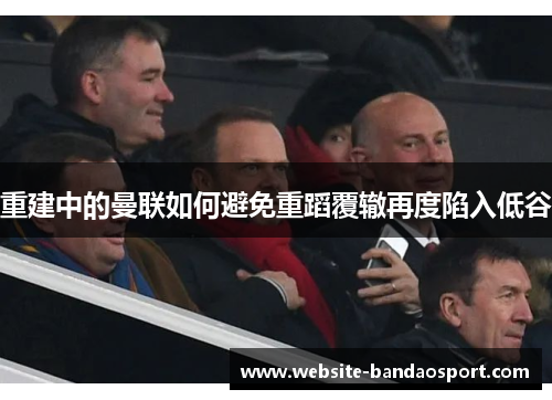 重建中的曼联如何避免重蹈覆辙再度陷入低谷
