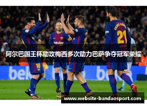 阿尔巴国王杯助攻梅西多次助力巴萨争夺冠军荣耀 阿尔巴国王杯助攻梅西多次助力巴萨争夺冠军荣耀