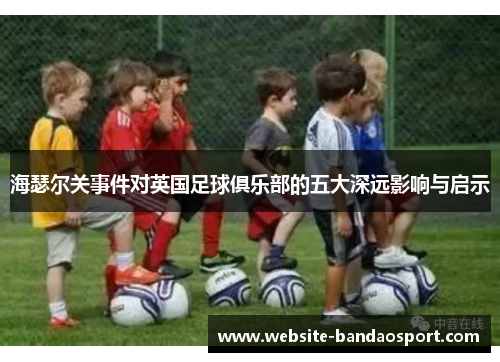 海瑟尔关事件对英国足球俱乐部的五大深远影响与启示 海瑟尔关事件对英国足球俱乐部的五大深远影响与启示