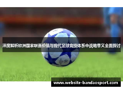 深度解析欧洲国家联赛价值与现代足球竞技体系中战略意义全面探讨
