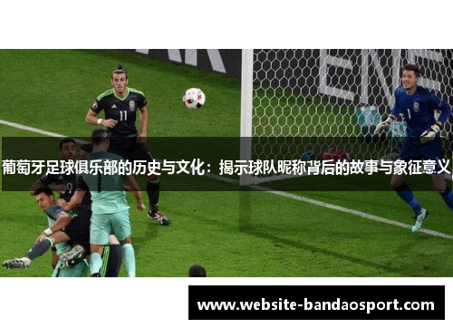 葡萄牙足球俱乐部的历史与文化:揭示球队昵称背后的故事与象征意义 葡萄牙足球俱乐部的历史与文化:揭示球队昵称背后的故事与象征意义