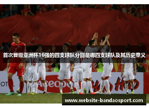 首次晋级亚洲杯16强的四支球队分别是哪四支球队及其历史意义