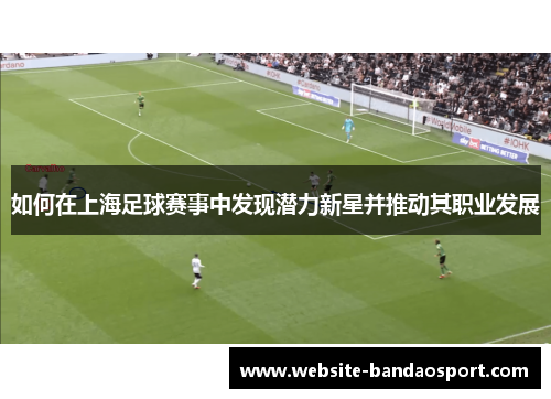 如何在上海足球赛事中发现潜力新星并推动其职业发展