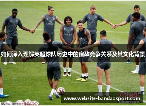 如何深入理解英超球队历史中的宿敌竞争关系及其文化背景 如何深入理解英超球队历史中的宿敌竞争关系及其文化背景